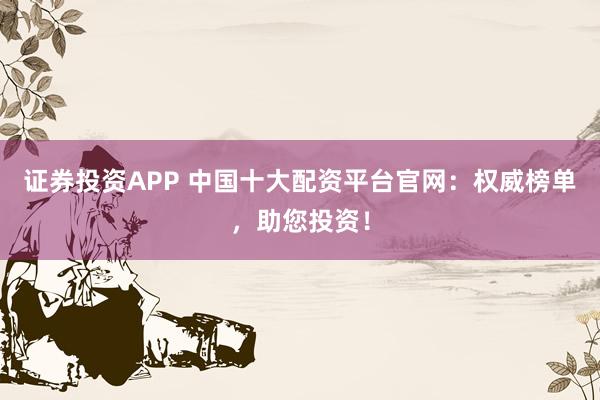 证券投资APP 中国十大配资平台官网：权威榜单，助您投资！