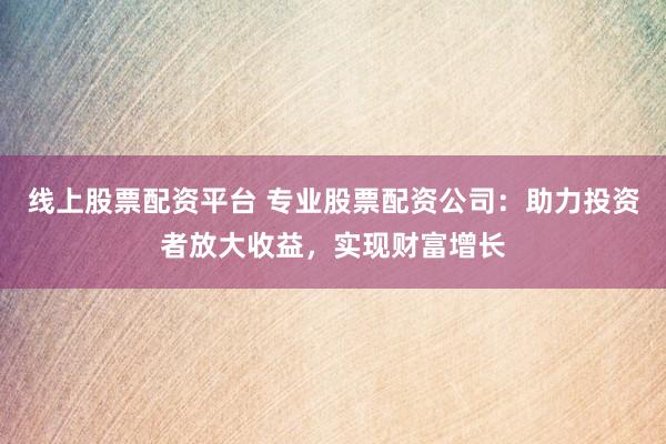 线上股票配资平台 专业股票配资公司：助力投资者放大收益，实现财富增长