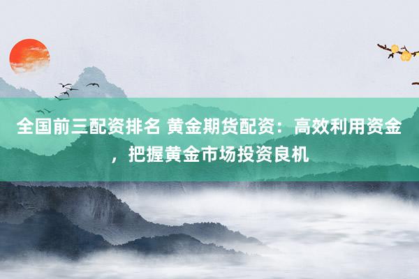 全国前三配资排名 黄金期货配资：高效利用资金，把握黄金市场投资良机