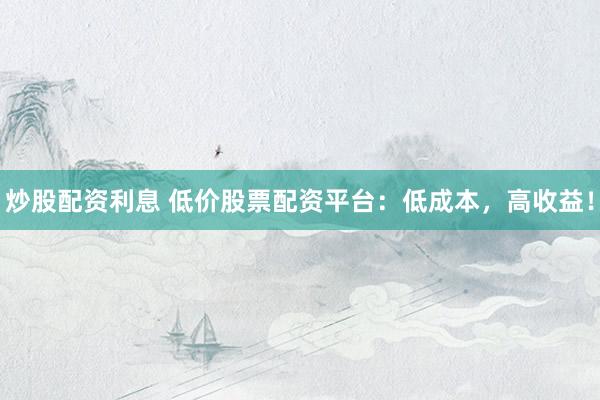 炒股配资利息 低价股票配资平台：低成本，高收益！