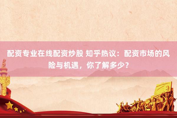 配资专业在线配资炒股 知乎热议：配资市场的风险与机遇，你了解多少？