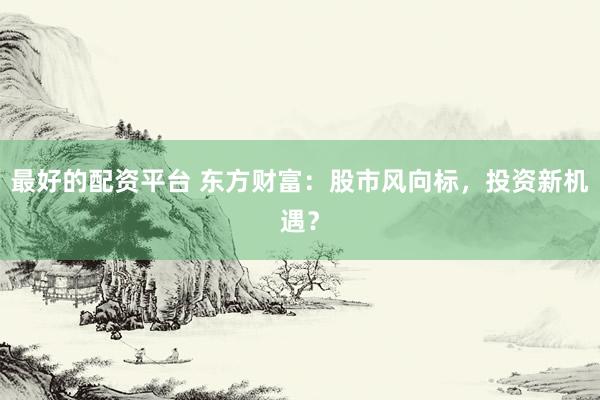 最好的配资平台 东方财富：股市风向标，投资新机遇？