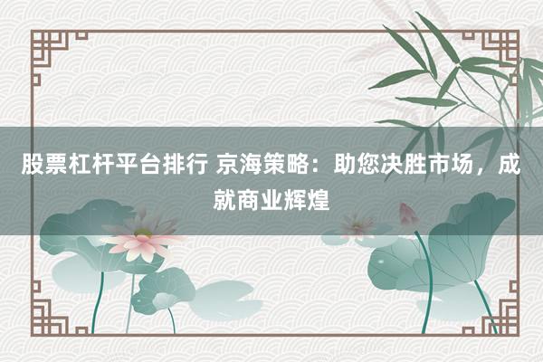 股票杠杆平台排行 京海策略：助您决胜市场，成就商业辉煌