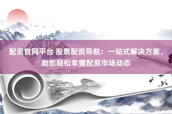 配资官网平台 股票配资导航：一站式解决方案，助您轻松掌握配资市场动态