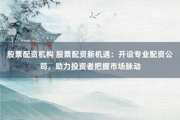 股票配资机构 股票配资新机遇：开设专业配资公司，助力投资者把握市场脉动