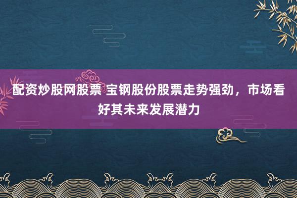 配资炒股网股票 宝钢股份股票走势强劲，市场看好其未来发展潜力