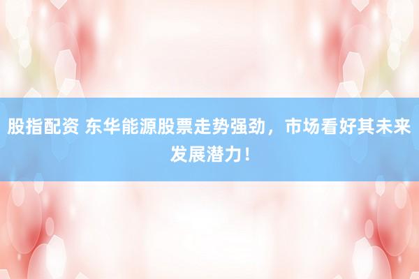 股指配资 东华能源股票走势强劲，市场看好其未来发展潜力！