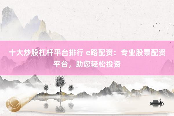 十大炒股杠杆平台排行 e路配资：专业股票配资平台，助您轻松投资