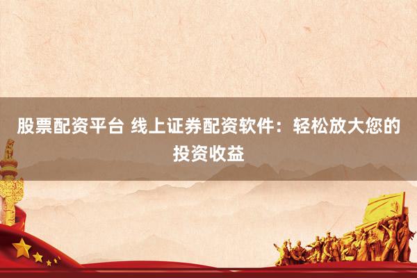 股票配资平台 线上证券配资软件：轻松放大您的投资收益