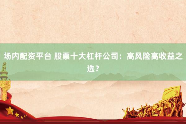 场内配资平台 股票十大杠杆公司：高风险高收益之选？