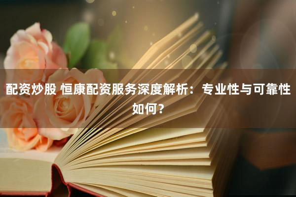 配资炒股 恒康配资服务深度解析：专业性与可靠性如何？