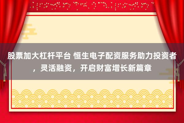 股票加大杠杆平台 恒生电子配资服务助力投资者，灵活融资，开启财富增长新篇章
