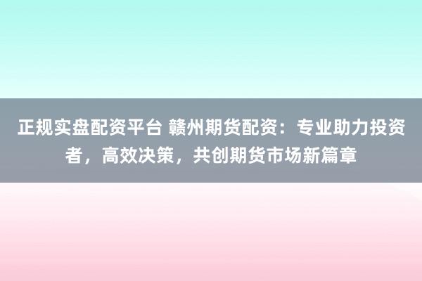 正规实盘配资平台 赣州期货配资：专业助力投资者，高效决策，共创期货市场新篇章