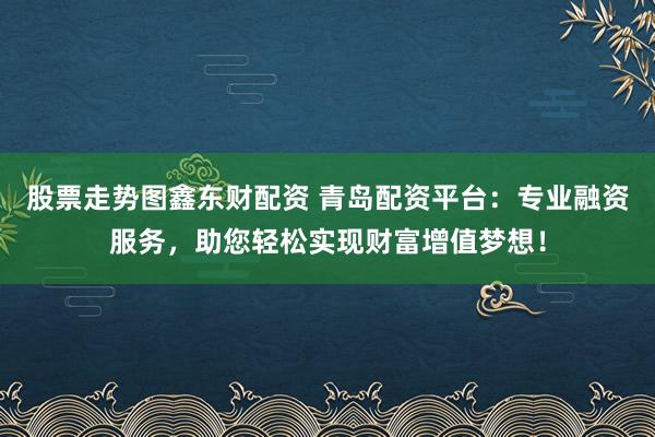 股票走势图鑫东财配资 青岛配资平台：专业融资服务，助您轻松实现财富增值梦想！
