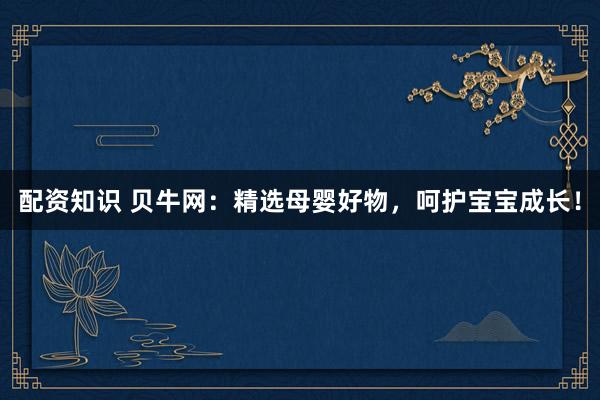 配资知识 贝牛网：精选母婴好物，呵护宝宝成长！