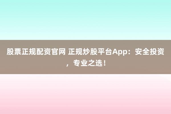 股票正规配资官网 正规炒股平台App：安全投资，专业之选！
