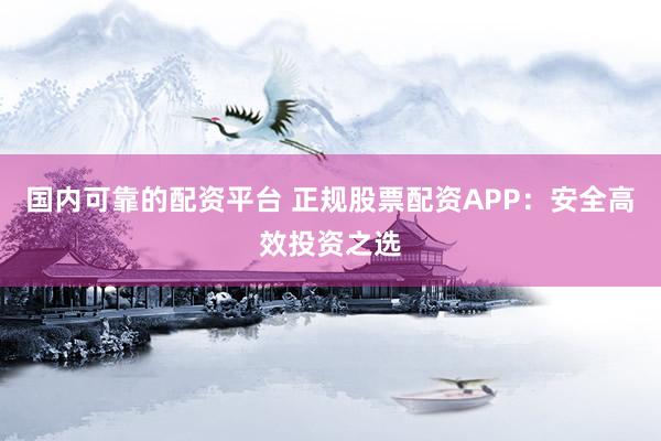 国内可靠的配资平台 正规股票配资APP：安全高效投资之选