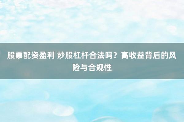 股票配资盈利 炒股杠杆合法吗？高收益背后的风险与合规性