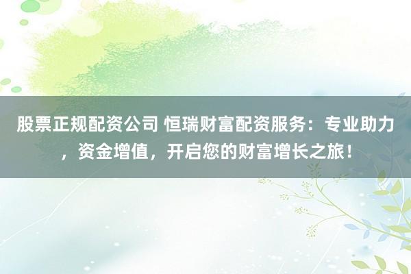 股票正规配资公司 恒瑞财富配资服务：专业助力，资金增值，开启您的财富增长之旅！