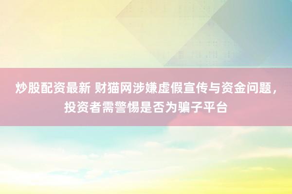 炒股配资最新 财猫网涉嫌虚假宣传与资金问题，投资者需警惕是否为骗子平台
