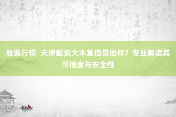股票行情  天津配资大本营信誉如何？专业解读其可信度与安全性