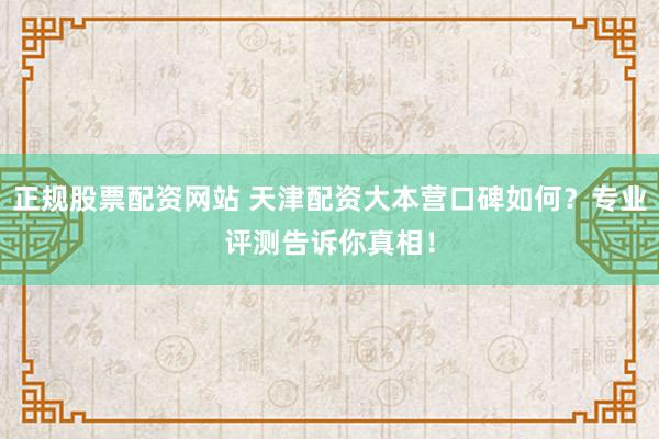 正规股票配资网站 天津配资大本营口碑如何？专业评测告诉你真相！
