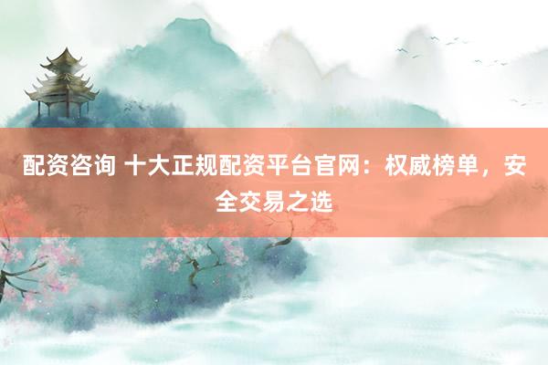 配资咨询 十大正规配资平台官网：权威榜单，安全交易之选