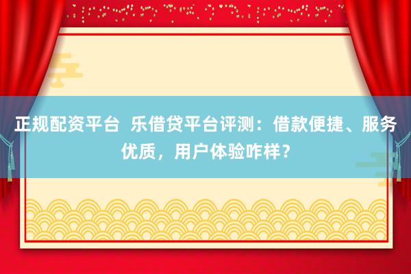 正规配资平台  乐借贷平台评测：借款便捷、服务优质，用户体验咋样？