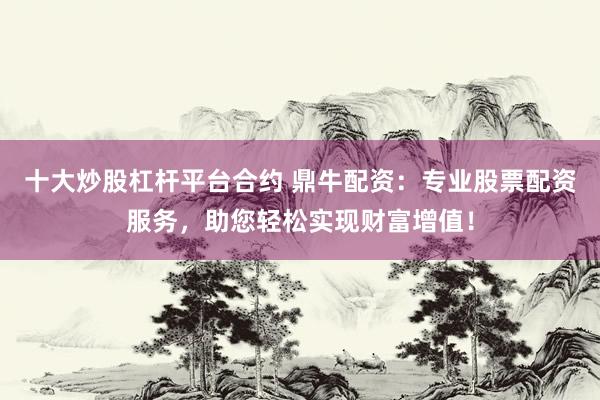 十大炒股杠杆平台合约 鼎牛配资：专业股票配资服务，助您轻松实现财富增值！