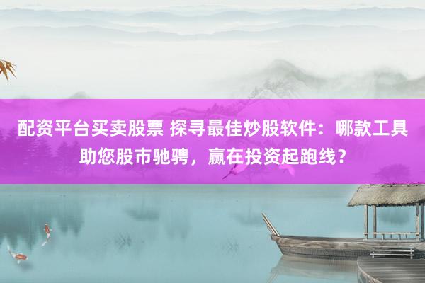 配资平台买卖股票 探寻最佳炒股软件：哪款工具助您股市驰骋，赢在投资起跑线？