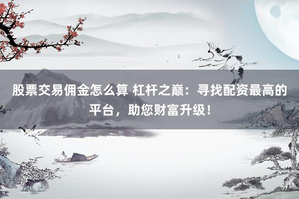 股票交易佣金怎么算 杠杆之巅：寻找配资最高的平台，助您财富升级！