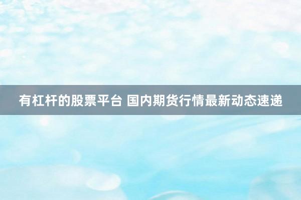 有杠杆的股票平台 国内期货行情最新动态速递