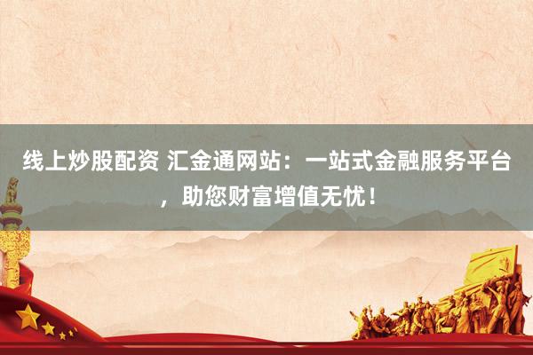 线上炒股配资 汇金通网站：一站式金融服务平台，助您财富增值无忧！