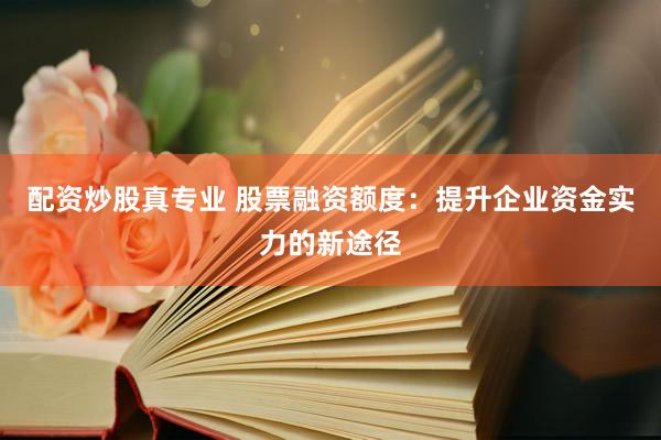 配资炒股真专业 股票融资额度：提升企业资金实力的新途径