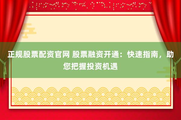 正规股票配资官网 股票融资开通：快速指南，助您把握投资机遇