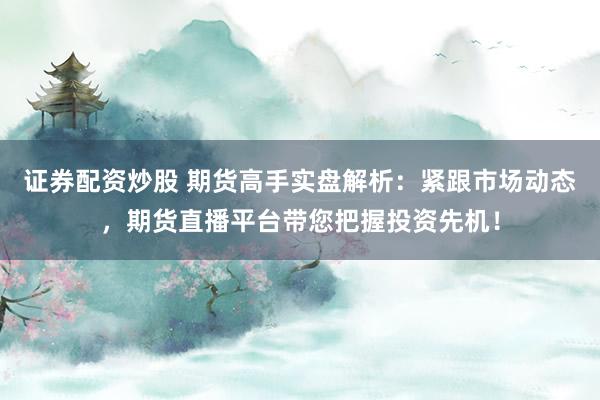 证券配资炒股 期货高手实盘解析：紧跟市场动态，期货直播平台带您把握投资先机！