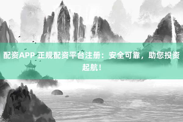 配资APP 正规配资平台注册：安全可靠，助您投资起航！