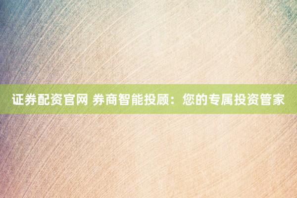 证券配资官网 券商智能投顾：您的专属投资管家