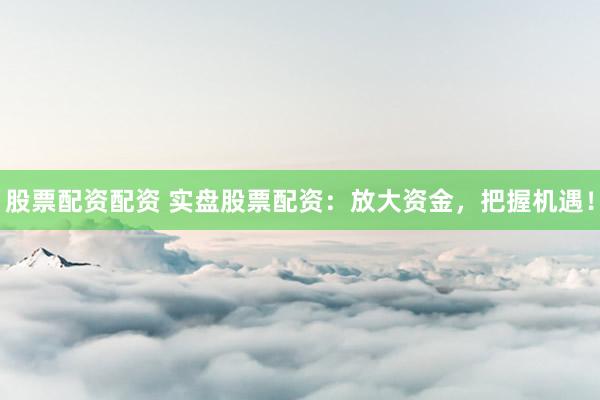 股票配资配资 实盘股票配资：放大资金，把握机遇！