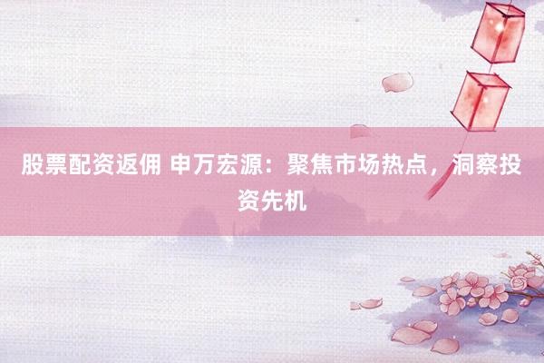 股票配资返佣 申万宏源：聚焦市场热点，洞察投资先机