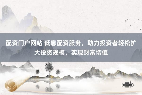 配资门户网站 低息配资服务，助力投资者轻松扩大投资规模，实现财富增值