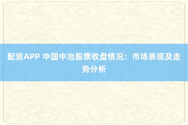 配资APP 中国中冶股票收盘情况：市场表现及走势分析