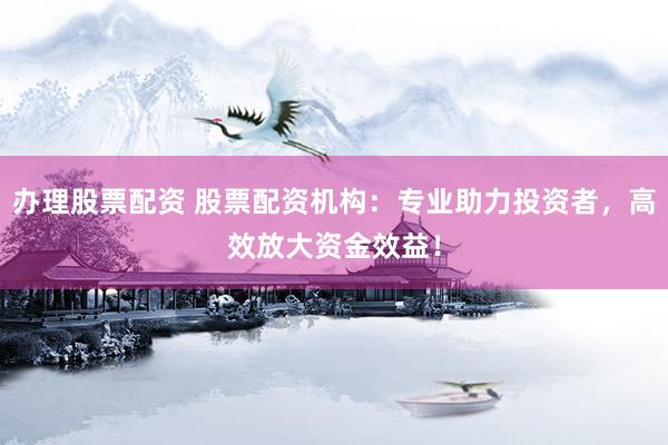办理股票配资 股票配资机构：专业助力投资者，高效放大资金效益！