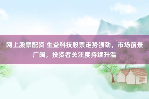 网上股票配资 生益科技股票走势强劲，市场前景广阔，投资者关注度持续升温