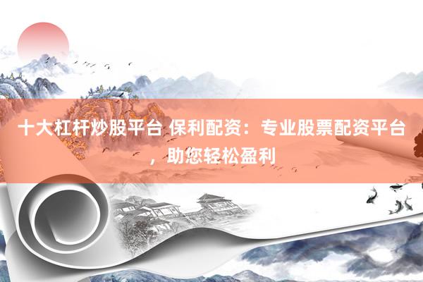 十大杠杆炒股平台 保利配资：专业股票配资平台，助您轻松盈利