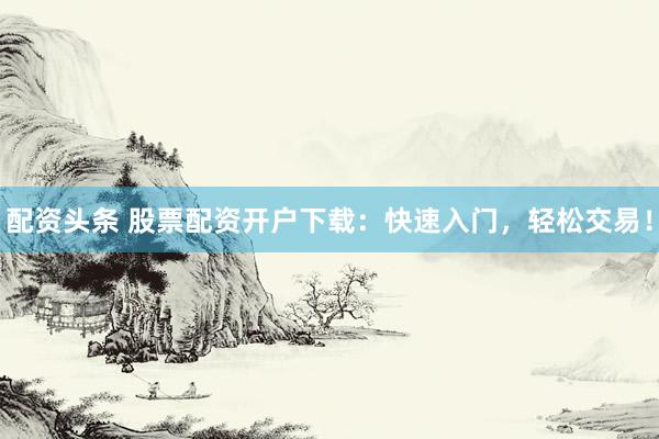 配资头条 股票配资开户下载：快速入门，轻松交易！