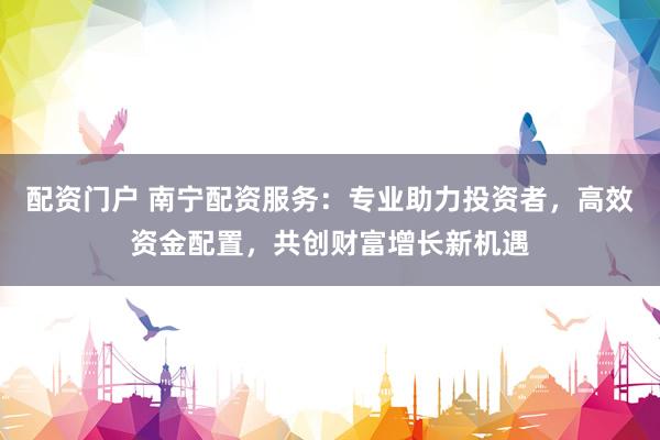 配资门户 南宁配资服务：专业助力投资者，高效资金配置，共创财富增长新机遇