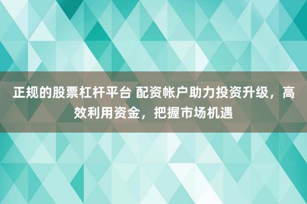 正规的股票杠杆平台 配资帐户助力投资升级，高效利用资金，把握市场机遇