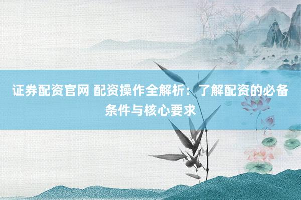 证券配资官网 配资操作全解析：了解配资的必备条件与核心要求