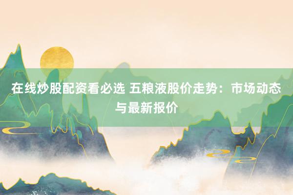 在线炒股配资看必选 五粮液股价走势：市场动态与最新报价